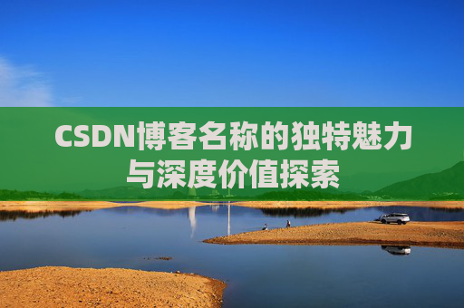 CSDN博客名称的独特魅力与深度价值探索 CSDN博客名称的独特魅力与深度价值探索